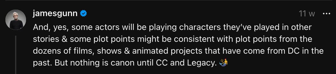 "And, yes, some actors will be playing characters they’ve played in other stories & some plot points might be consistent with plot points from the dozens of films, shows & animated projects that have come from DC in the past. But nothing is canon until CC and Legacy." - James Gunn on Threads