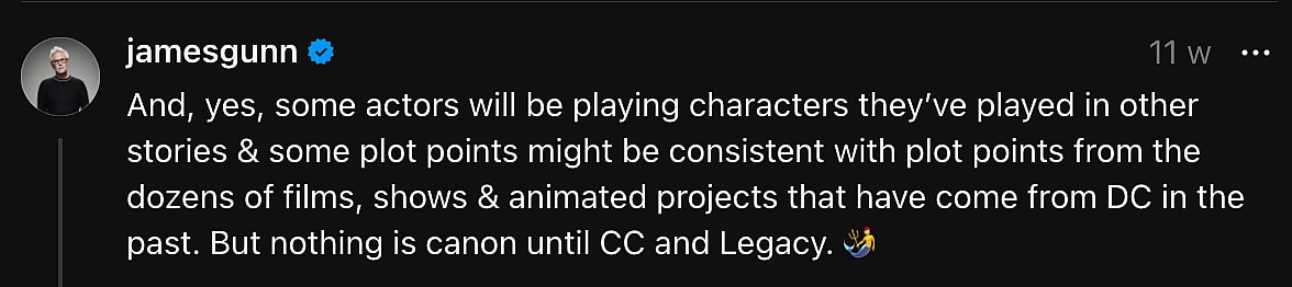 "And, yes, some actors will be playing characters they’ve played in other stories & some plot points might be consistent with plot points from the dozens of films, shows & animated projects that have come from DC in the past. But nothing is canon until CC and Legacy." - James Gunn on Threads