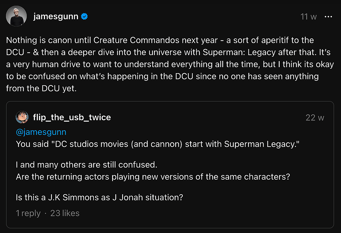 “Nothing is canon until Creature Commandos next year – a sort of aperitif to the DCU – & then a deeper dive into the universe with Superman: Legacy after that. It’s a very human drive to want to understand everything all the time, but I think its okay to be confused on what’s happening in the DCU since no one has seen anything from the DCU yet.” - James Gunn on Threads