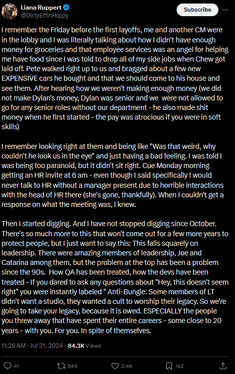 I remember the Friday before the first layoffs, me and another CM were in the lobby and I was literally talking about how I didn't have enough money for groceries and that employee services was an angel for helping me have food since I was told to drop all of my side jobs when Chew got laid off. Pete walked right up to us and bragged about a few new EXPENSIVE cars he bought and that we should come to his house and see them. After hearing how we weren't making enough money (we did not make Dylan's money, Dylan was senior and we  were not allowed to go for any senior roles without our department - he also made shit money when he first started - the pay was atrocious if you were in soft skills)

I remember looking right at them and being like "Was that weird, why couldn't he look us in the eye" and just having a bad feeling. I was told I was being too paranoid, but it didn't sit right. Cue Monday morning getting an HR invite at 6 am - even though I said specifically I would never talk to HR without a manager present due to horrible interactions with the head of HR there (she's gone, thankfully). When I couldn't get a response on what the meeting was, I knew. 

Then I started digging. And I have not stopped digging since October. There's so much more to this that won't come out for a few more years to protect people, but I just want to say this: This falls squarely on leadership. There were amazing members of leadership, Joe and Catarina among them, but the problem at the top has been a problem since the 90s.  How QA has been treated, how the devs have been treated - If you dared to ask any questions about "Hey, this doesn't seem right" you were instantly labeled " Anti-Bungie. Some members of LT didn't want a studio, they wanted a cult to worship their legacy. So we're going to take your legacy, because it is owed. ESPECIALLY the people you threw away that have spent their entire careers - some close to 20 years - with you. For you. In spite of themselves.