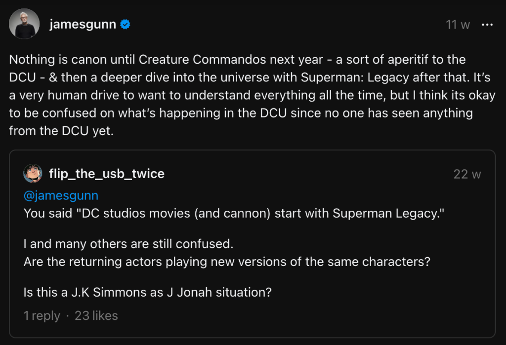 “Nothing is canon until Creature Commandos next year – a sort of aperitif to the DCU – & then a deeper dive into the universe with Superman: Legacy after that. It’s a very human drive to want to understand everything all the time, but I think its okay to be confused on what’s happening in the DCU since no one has seen anything from the DCU yet.” - James Gunn on Threads