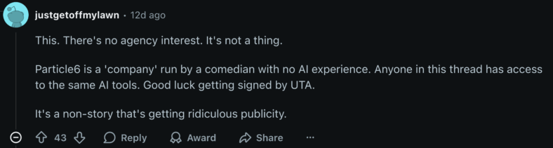 "This. There's no agency interest. It's not a thing. Particle6 is a 'company' run by a comedian with no AI experience. Anyone in this thread has access to the same AI tools. Good luck getting signed by UTA. It's a non-story that's getting ridiculous publicity." - u/justgetoffmylawn via Reddit